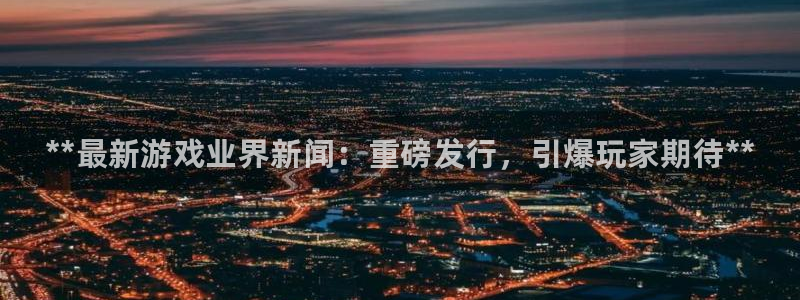 顺盈娱乐官网首页网址：**最新游戏业界新闻：重磅发行，引爆玩家期待**